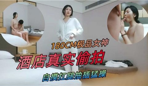 180CM极品女神酒店真实偷拍自摸扛腿抽插猛操