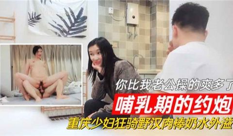 哺乳期的约炮你比我老公操的爽多了重庆少妇狂骑野汉
