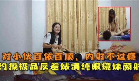 对小伙百依百顺内射不过瘾约操极品反差婊清纯眼镜妹