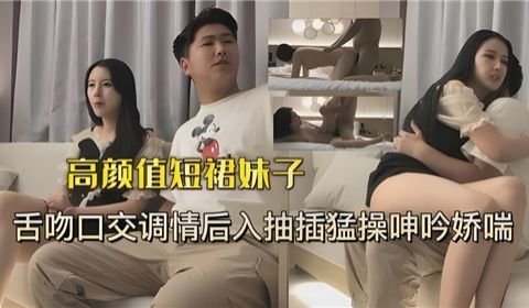 高颜值短裙妹子舌吻口交调情后入抽插猛操呻吟娇喘