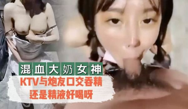 【混血大奶女神】 KTV与炮友口交吞精还是精液好