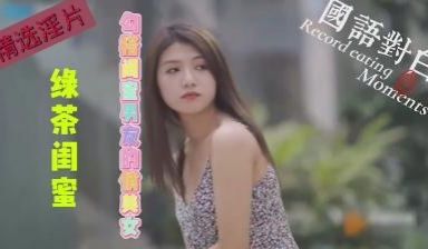【精选高清国产】绿茶闺蜜~勾引闺蜜男友的绿茶俏美