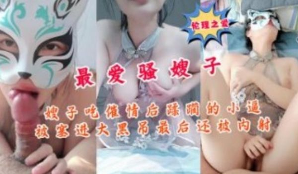 嫂子吃催情后小逼被塞进大黑屌最后还被内射