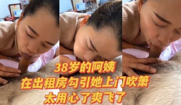 38岁的阿姨在出租房勾引她上门吹箫太用心了爽飞了