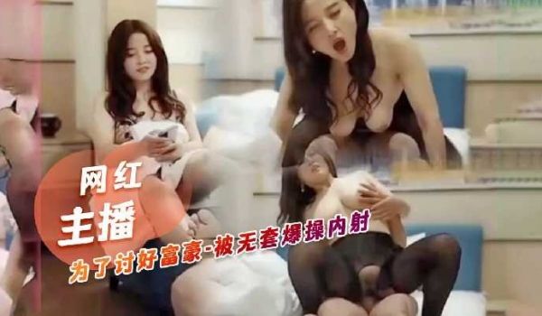 网红主播为了讨好富豪，被无套爆操内射