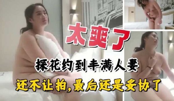 探花约到丰满人妻，还不让拍，最后还是妥协了
