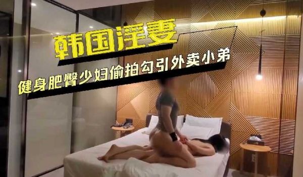 韩国淫妻健身肥臀少妇偷拍勾引外卖小弟