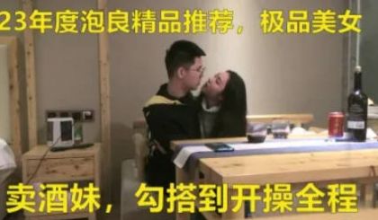 极品美女，卖酒妹，勾搭到开操全程