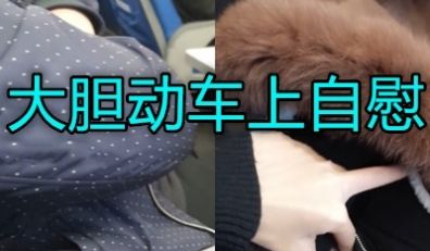 大胆美女长沙动车上偷偷自尉身旁边都是人超胆大
