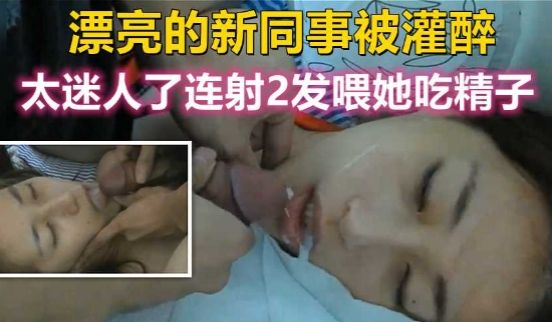漂亮的新同事被灌醉，太迷人了忍不住连射2发喂她吃