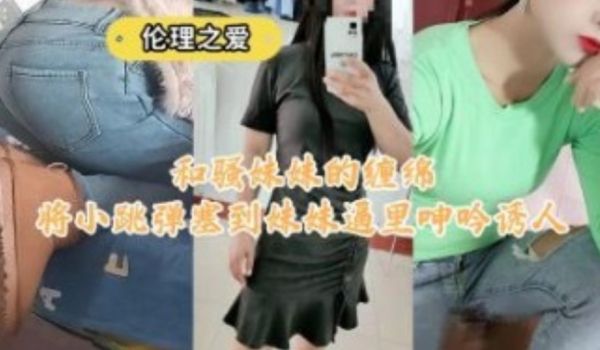 和骚妹妹的缠绵将校跳蛋塞到妹妹逼里呻吟诱人