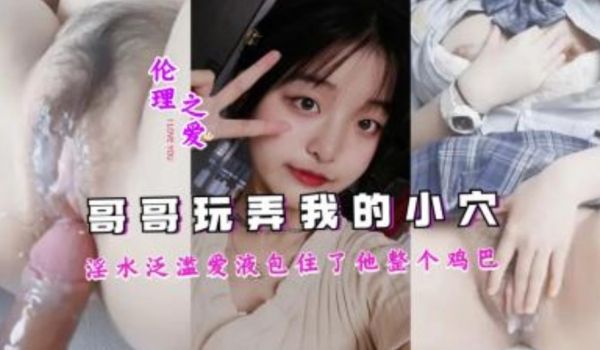 哥哥吧我玩的淫水泛滥，爱液包住了他整个鸡巴