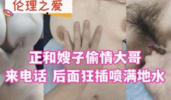 正和嫂子偷情 大哥来电话 后面狂插喷满地水