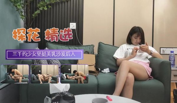 三千约极品清纯少女坚挺美乳沙发后入高潮迭起