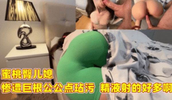 蜜桃臀儿媳 惨遭巨根公公玷污 精液射的好多啊