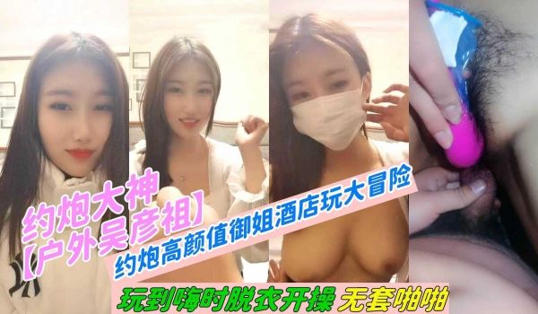 约炮大神【户外吴彦祖】约炮高颜值御姐酒店玩大冒险