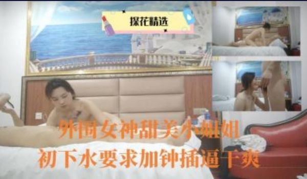 外围女神甜美小姐姐出下水要求加钟插逼干爽