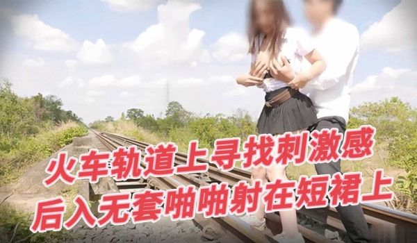 火车轨道上寻找刺激感，后入无套啪啪射在短裙上