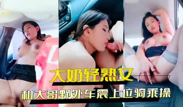 大奶轻熟女和大哥野外车震上位骑乘操