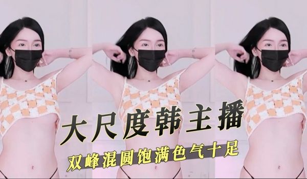 大尺度韩主播双峰混圆饱满气色十足