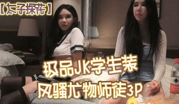 太子探花极品JK学生装风骚尤物师徒3P干完聊天撸