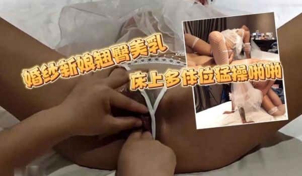 7酱老爷婚纱新娘翘臀美乳床上多体位猛操啪啪呻吟浪