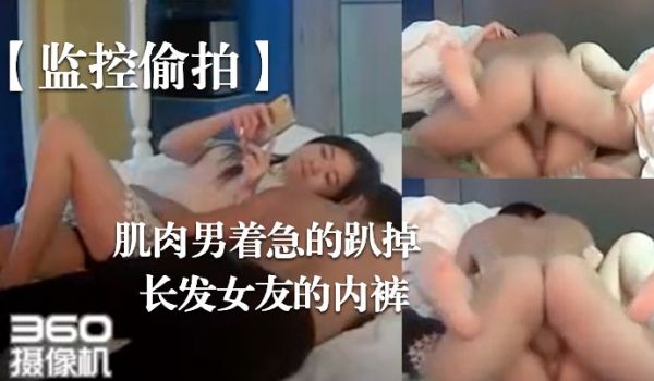 监控偷拍肌肉男着急的趴掉长发女友的内裤完事女友还