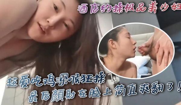 酒店约操极品美少妇超爱吃鸡深喉狂操最后颜射在脸上