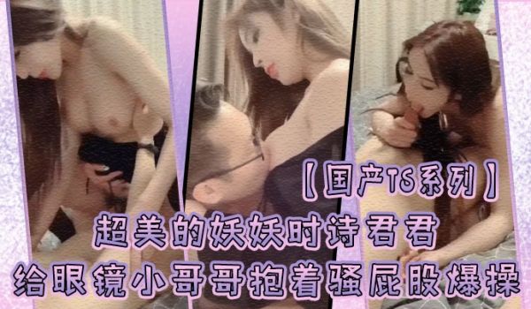 国产TS系列超美的妖妖时诗君君给眼镜小哥哥口硬了