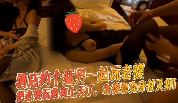 酒店约个猛男一起玩老婆把老婆玩的爽上天了老婆漂亮