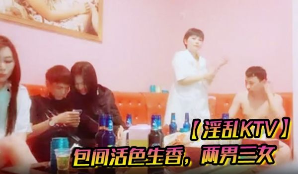 【淫乱KTV】包间活色生香，两男三女，美酒佳人作