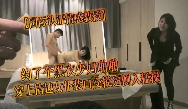 国际认证情感教授约了个黑衣少妇啪啪穿上情趣女仆装