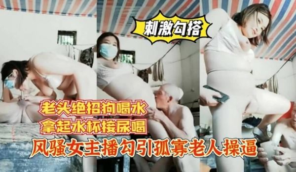 91大神-风骚女主播勾引孤寡老人操B，老头操完口