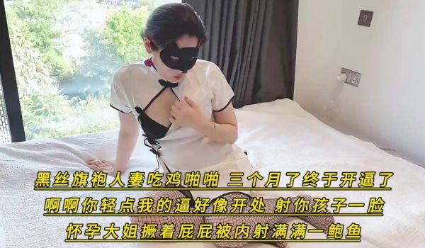 黑丝旗袍人妻吃鸡啪啪_三个月了终于开逼了_啊啊你
