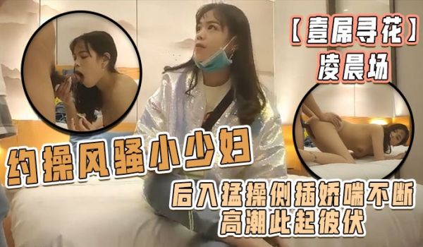 壹屌寻花凌晨场约操风骚小少妇后入猛操侧插娇喘不断