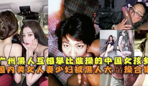 广州黑人互相攀比谁操的中国女孩多国内没女人妻少妇