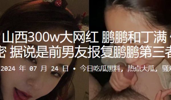 山西300w大网红鹏鹏和丁满做爱视频泄密据说是前