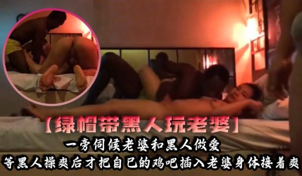 绿帽带黑人玩老婆一旁伺候老婆和黑人做爱等黑人操爽