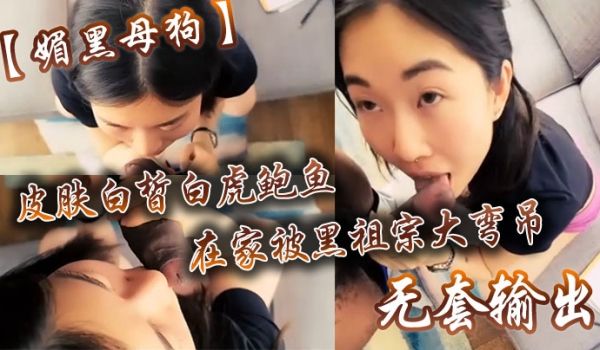 媚黑母狗皮肤白皙白虎鲍鱼在家被黑祖宗大弯吊无套输