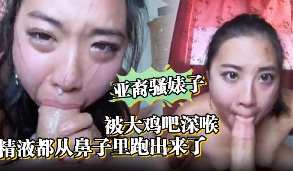 亚裔骚婊子被大鸡吧深喉口射精液都从鼻子里跑出来了