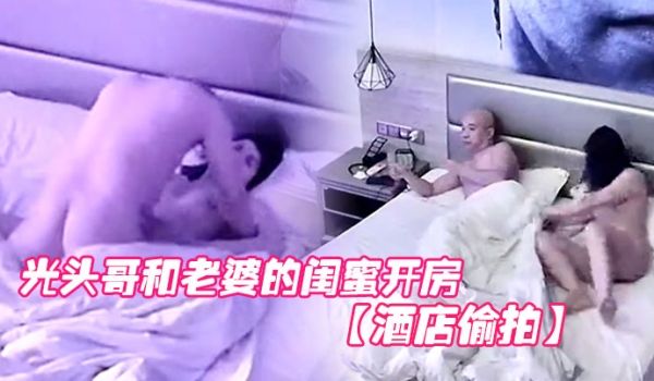 酒店偷拍光头哥和老婆的闺蜜开房偷情打桩式大力草她