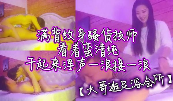 大哥逛足浴会所满背纹身骚货技师看着蛮清纯干起来淫