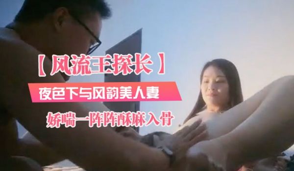风流王探长夜色下与风韵美人妻共度春宵温柔健谈近距