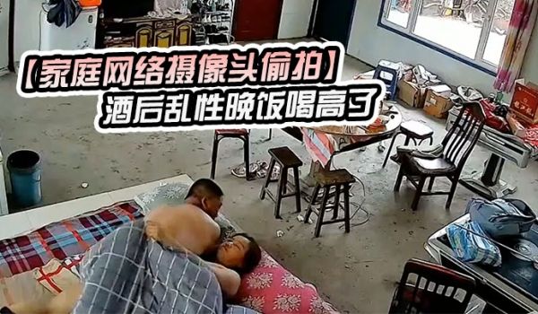 家庭网络摄像头偷拍酒后乱性晚饭喝高了和邻居嫂子睡