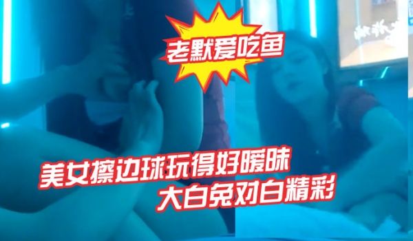 老默爱吃鱼今夜遇到一个美女擦边球玩得好暧昧气氛下