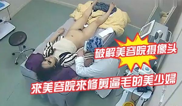 破解美容院摄像头来美容院来修剪逼毛的美少妇