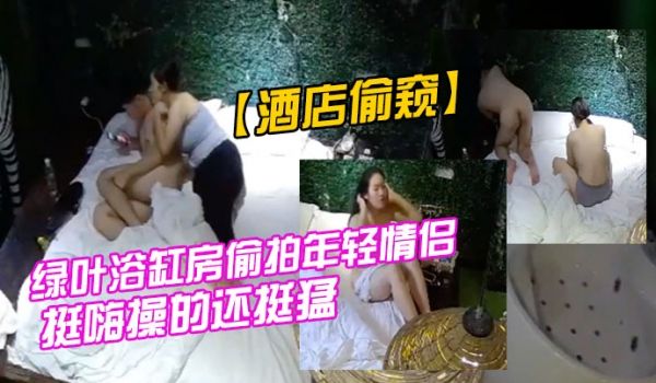 酒店偷窥绿叶浴缸房偷拍年轻情侣在浴缸里啪啪玩的还