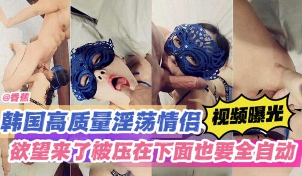高质量原创-韩国极品淫荡情侣视频曝光欲望来了被压