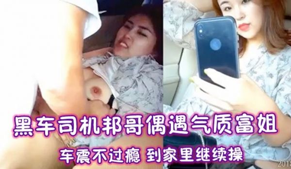 黑车司机邦哥偶遇气质富姐车震不过瘾到家里继续操
