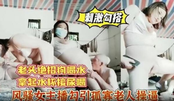 风骚女主播勾引孤寡老人操逼老头操完口渴接尿喝
